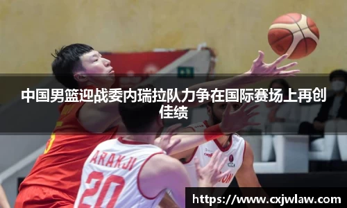 中国男篮迎战委内瑞拉队力争在国际赛场上再创佳绩